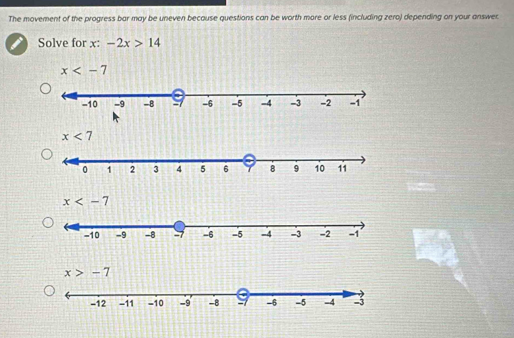 The movement of the progress bar may be uneven because questions can be worth more or less (including zero) depending on your answer.
Solve for x: -2x>14
x
x<7</tex>
x>-7