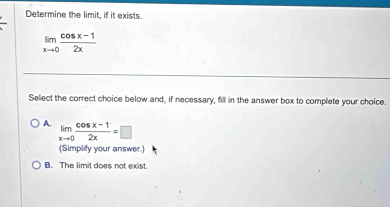 Determine the limit, if it exists.
limlimits _xto 0 (cos x-1)/2x 
Select the correct choice below and, if necessary, fill in the answer box to complete your choice.
A. limlimits _xto 0 (cos x-1)/2x =□
(Simplify your answer.)
B. The limit does not exist.