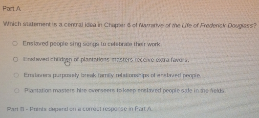 Which statement is a central idea in Chapter 6 of Narrative of the Life of Frederick Douglass?
Enslaved people sing songs to celebrate their work.
Enslaved children of plantations masters receive extra favors.
Enslavers purposely break family relationships of enslaved people.
Plantation masters hire overseers to keep enslaved people safe in the fields.
Part B - Points depend on a correct response in Part A.