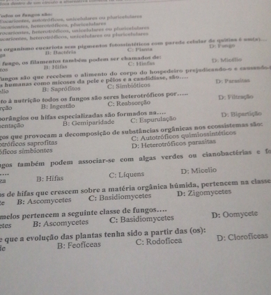 sa destro de u cirçlo a altern   
odos os fungos são:
Escarientes, autotróficos, unicelulares ou pluricelutares
Encarientes, heterotróficos, plaricelalares
rocariontes, heterotróficos, unicelulares ou plaricelulares
ucariontes, heterotróficos, unicelulares ou piuricelulares
a organismo eucariota sem pigmentos fotossintéticos com parede celular de quitiaa é um(x)...
g B: Bactéria C: Planta D: Fungo
tos fungo, os filamentos também podem ser chamados de: C: Hinfas D: Micélio
B: Hifas
fungos são que recebem o alimento do corpo do hospedeiro prejudicando-o e causando
es humanas como micoses da pele e pêlos e a candidiase, são.... D: Parasitas
lio B: Saprófitos C: Simbióticos
to à nutrição todos os fungos são seres heterotróficos por.=..
rção B: Ingestão C: Reabsorção D: Filtração
porângios ou hifas especializadas são formados na....
entação B: Gemiparidade C: Espurulação D: Bipertição
gos que provocam a decomposição de substâncias orgânicas nos ecossistemas são:
otróficos saprofitas  C: Autotróficos quimiossintéticos
óficos simbiontes D: Heterotróficos parasitas
agos também podem associar-se com algas verdes ou cianobactérias e fo
“ 
z8 B: Hifas C: Líquens D: Micelio
os de hifas que crescem sobre a matéria orgânica húmida, pertencem na classe
e B: Ascomycetes C: Basidiomycetes D: Zigomycetes
melos pertencem a seguinte classe de fungos....
tes B: Ascomycetes C: Basidiomycetes D: Oomycete
e que a evolução das plantas tenha sido a partir das (os):
e B: Feoficeas C: Rodoficea D: Cloroficeas