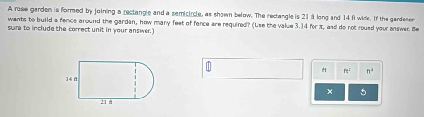 A rose garden is formed by joining a rectangle and a semicircle, as shown below. The rectangle is 21 ft long and 14 ft wide. If the gardener 
wants to build a fence around the garden, how many feet of fence are required? (Use the value 3.14 for π, and do not round your answer. Be 
sure to include the correct unit in your answer.) 
|]
ft ft^2 ft^3
x