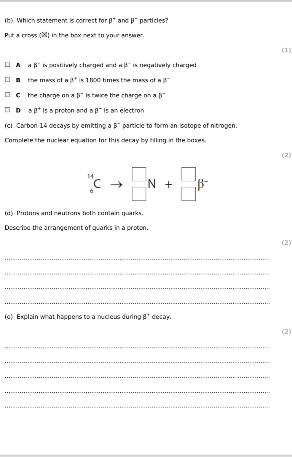 Which statement is correct for beta^+ and beta^- particles?
Put a cross (▲) in the box next to your answer.
(1)
A a beta^+ is positively charged and a beta^- is negatively charged
B the mass of a beta^+ is 1800 times the mass of a beta^-
C the charge on a beta^+ is twice the charge on a beta^-
Dàa beta^+ is a proton and a beta^- is an electron
(c) Carbon-14 decays by emitting a beta^- particle to form an isotope of nitrogen.
Complete the nuclear equation for this decay by filling in the boxes.
(2)
_6^((14)Cto frac □)□  beginarrayr □  □ endarray N+beginarrayr □  □ endarray beta^-
(d) Protons and neutrons both contain quarks.
Describe the arrangement of quarks in a proton.
(2)
_
_
_
_
(e) Explain what happens to a nucleus during beta^+ decay.
(2)
_
_
_
_
_