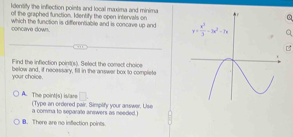 Identify the inflection points and local maxima and minima
of the graphed function. Identify the open intervals on
which the function is differentiable and is concave up and
concave down.
Find the inflection point(s). Select the correct choice
below and, if necessary, fill in the answer box to complete
your choice.
A. The point(s) is/are □ .
(Type an ordered pair. Simplify your answer. Use
a comma to separate answers as needed.) .
B. There are no inflection points.