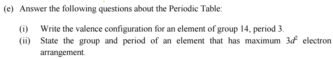 Answer the following questions about the Periodic Table: 
(i) Write the valence configuration for an element of group 14, period 3. 
(ii) State the group and period of an element that has maximum 3d^2 electron 
arrangement.