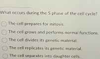 What occurs during the S phase of the cell cycle?
The cell prepares for mitosis.
The cell grows and performs normal functions.
The cell divides its genetic material.
The cell replicates its genetic material.
The cell separates into daughter cells.