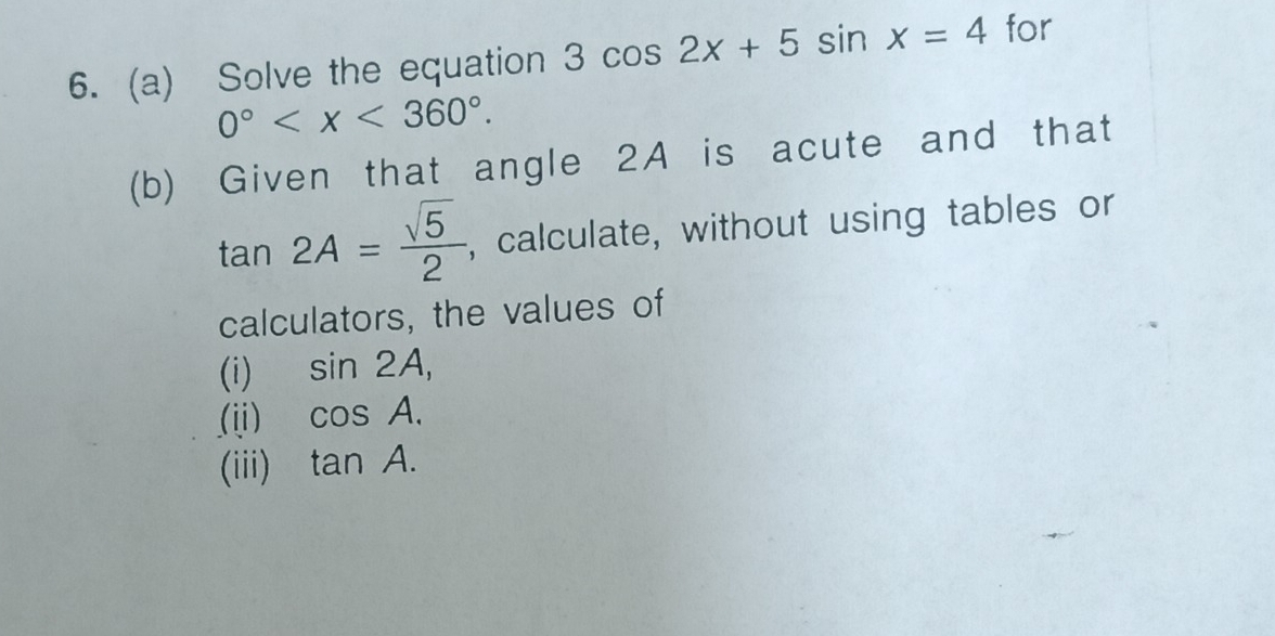 Solve the equation 3cos 2x+5sin x=4 for
0° . 
(b) Given that angle 2A is acute and that
tan 2A= sqrt(5)/2  , calculate, without using tables or 
calculators, the values of 
(i) sin 2A, 
(ii) cos A. 
(iii) tan A.