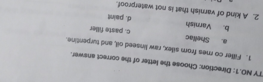 TY NO.1: Direction: Choose the letter of the correct answer.
1. Filler co mes from silex, raw linseed oil, and turpentine.
a. Shellac c. paste filler
b. Varnish d. paint
2. A kind of varnish that is not waterproof.