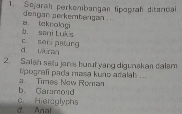 Sejarah perkembangan tipografi ditandai
dengan perkembangan ...
a. teknologi
b. seni Lukis
c. seni patung
d. ukiran
2. Salah satu jenis huruf yang digunakan dalam
tipografi pada masa kuno adalah ...
a. Times New Roman
b. Garamond
c. Hieroglyphs
d. Arial