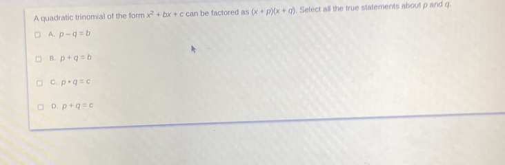 A quadratic trinomial of the form x^2+bx+c can be factored as (x+p)(x+q). Select all the true statements about p and q.
A. p-q=b
B. p+q=b
C. p· q=c
D. p+q=c