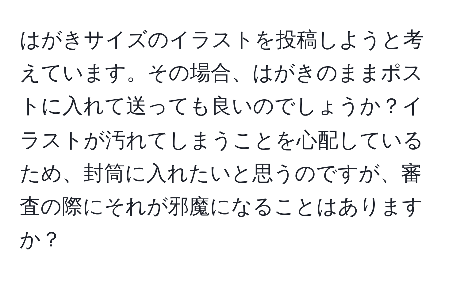 はがきサイズのイラストを投稿しようと考えています。その場合、はがきのままポストに入れて送っても良いのでしょうか？イラストが汚れてしまうことを心配しているため、封筒に入れたいと思うのですが、審査の際にそれが邪魔になることはありますか？