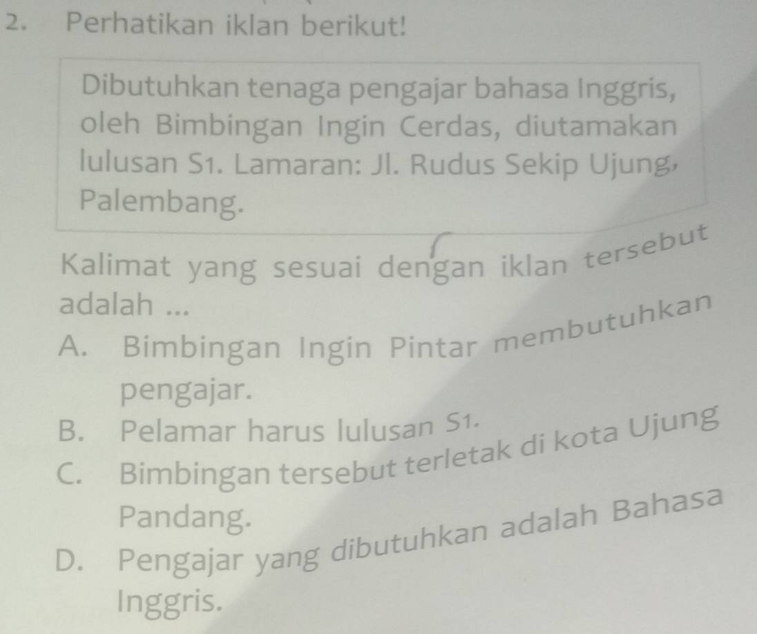 Perhatikan iklan berikut!
Dibutuhkan tenaga pengajar bahasa Inggris,
oleh Bimbingan Ingin Cerdas, diutamakan
lulusan S1. Lamaran: Jl. Rudus Sekip Ujung,
Palembang.
Kalimat yang sesuai dengan iklan tersebut
adalah ...
A. Bimbingan Ingin Pintar membutuhkan
pengajar.
B. Pelamar harus lulusan S1.
C. Bimbingan tersebut terletak di kota Ujung
Pandang.
D. Pengajar yang dibutuhkan adalah Bahasa
Inggris.