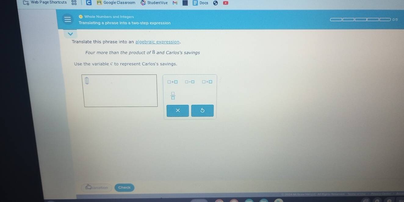 Web Page Shortcuts Google Classroom StudentVue Docs 
● Whole Numbers and Integers 0/5 
Translating a phrase into a two-step expression 
Translate this phrase into an algebraic expression. 
Four more than the product of 8 and Carlos's savings 
Use the variable c to represent Carlos's savings.
□ +□ □ -□ □ * □
 □ /□  
× 
ianation Check