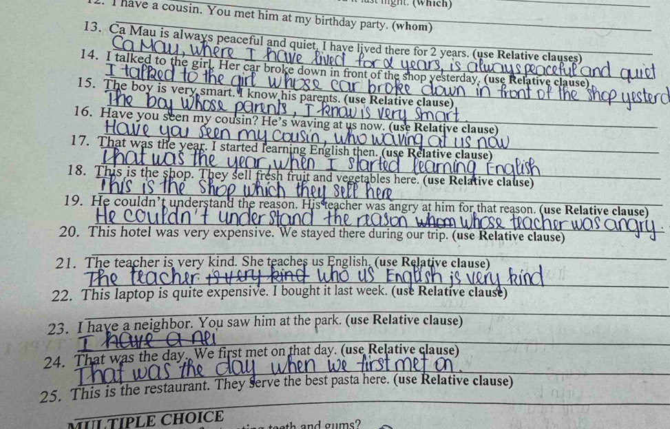 have a cousin. You met him at my birthday party. (whom)_ 
13. Ca Mau is always peaceful and quiet I have lived there for 2 years. (use Relative clauses) 
14. I talked to the girl. Her car brok 
ative clause) 
15. The boy is very smart. I know his parents 
é clause 
16. Have you seen my cousin? He's wavin e claus 
17. That was the year. I started learning Englis us _ 
_ 
18. This is the shop. They sell fresh fruit and vegetables here. (use Relative clause) 
19. He couldn’t understand the reason. His teacher was angry at him for that reason. (use Relative clause)_ 
20. This hotel was very expensive. We stayed there during our trip. (use Relative clause) 
21. The teacher is very kind. She teaches us English. (use Relative clause) 
_ 
_ 
22. This laptop is quite expensive. I bought it last week. (use Relative clause) 
_ 
_ 
_ 
_ 
23. I have a neighbor. You saw him at the park. (use Relative clause) 
_ 
24. That was the day. We first met on that day. (use Relative clause) 
_ 
25. This is the restaurant. They serve the best pasta here. (use Relative clause) 
MƯL TÍPLE CHOICE 
h and gums?