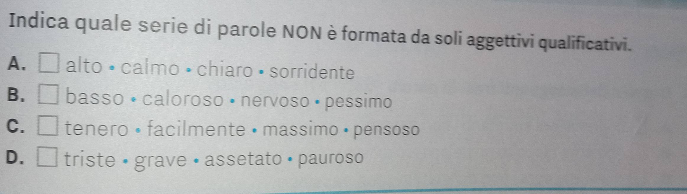 Indica quale serie di parole NON è formata da soli aggettivi qualificativi.
A. □ alto • calmo • chiaro • sorridente
B. I basso • caloroso • nervoso • pessimo
C. □ tenero • facilmente • massimo • pensoso
D. triste • grave • assetato • pauroso