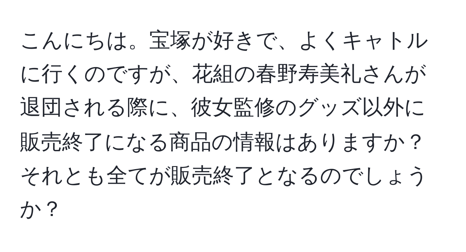 こんにちは。宝塚が好きで、よくキャトルに行くのですが、花組の春野寿美礼さんが退団される際に、彼女監修のグッズ以外に販売終了になる商品の情報はありますか？それとも全てが販売終了となるのでしょうか？