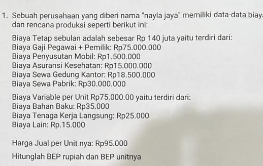 Sebuah perusahaan yang diberi nama "nayla jaya" memiliki data-data biay 
dan rencana produksi seperti berikut ini: 
Biaya Tetap sebulan adalah sebesar Rp 140 juta yaitu terdiri dari: 
Biaya Gaji Pegawai + Pemilik: Rp75.000.000
Biaya Penyusutan Mobil: Rp1.500.000
Biaya Asuransi Kesehatan: Rp15.000.000
Biaya Sewa Gedung Kantor: Rp18.500.000
Biaya Sewa Pabrik: Rp30.000.000
Biaya Variable per Unit Rp75.000.00 yaitu terdiri dari: 
Biaya Bahan Baku: Rp35.000
Biaya Tenaga Kerja Langsung: Rp25.000
Biaya Lain: Rp.15.000
Harga Jual per Unit nya: Rp95.000
Hitunglah BEP rupiah dan BEP unitnya