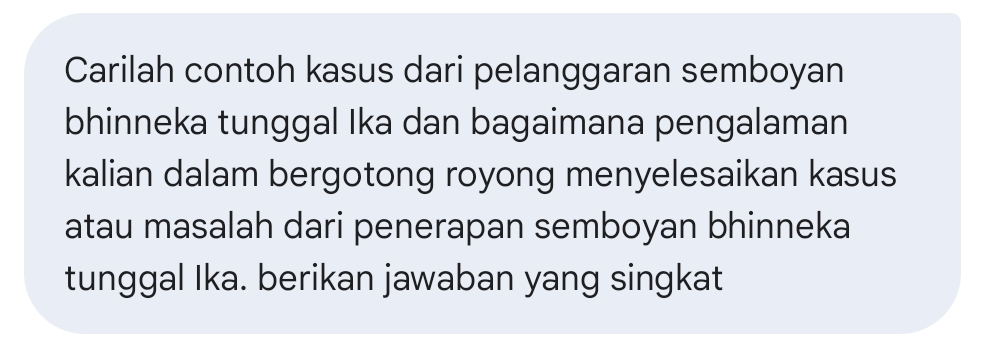 Carilah contoh kasus dari pelanggaran semboyan 
bhinneka tunggal Ika dan bagaimana pengalaman 
kalian dalam bergotong royong menyelesaikan kasus 
atau masalah dari penerapan semboyan bhinneka 
tunggal Ika. berikan jawaban yang singkat