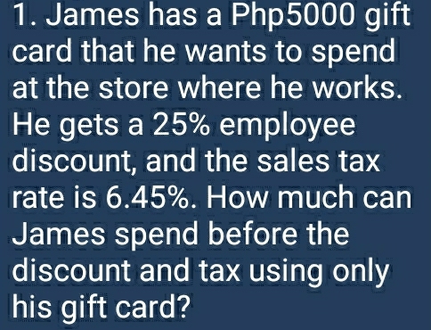 James has a Php5000 gift 
card that he wants to spend 
at the store where he works. 
He gets a 25% employee 
discount, and the sales tax 
rate is 6.45%. How much can 
James spend before the 
discount and tax using only 
his gift card?