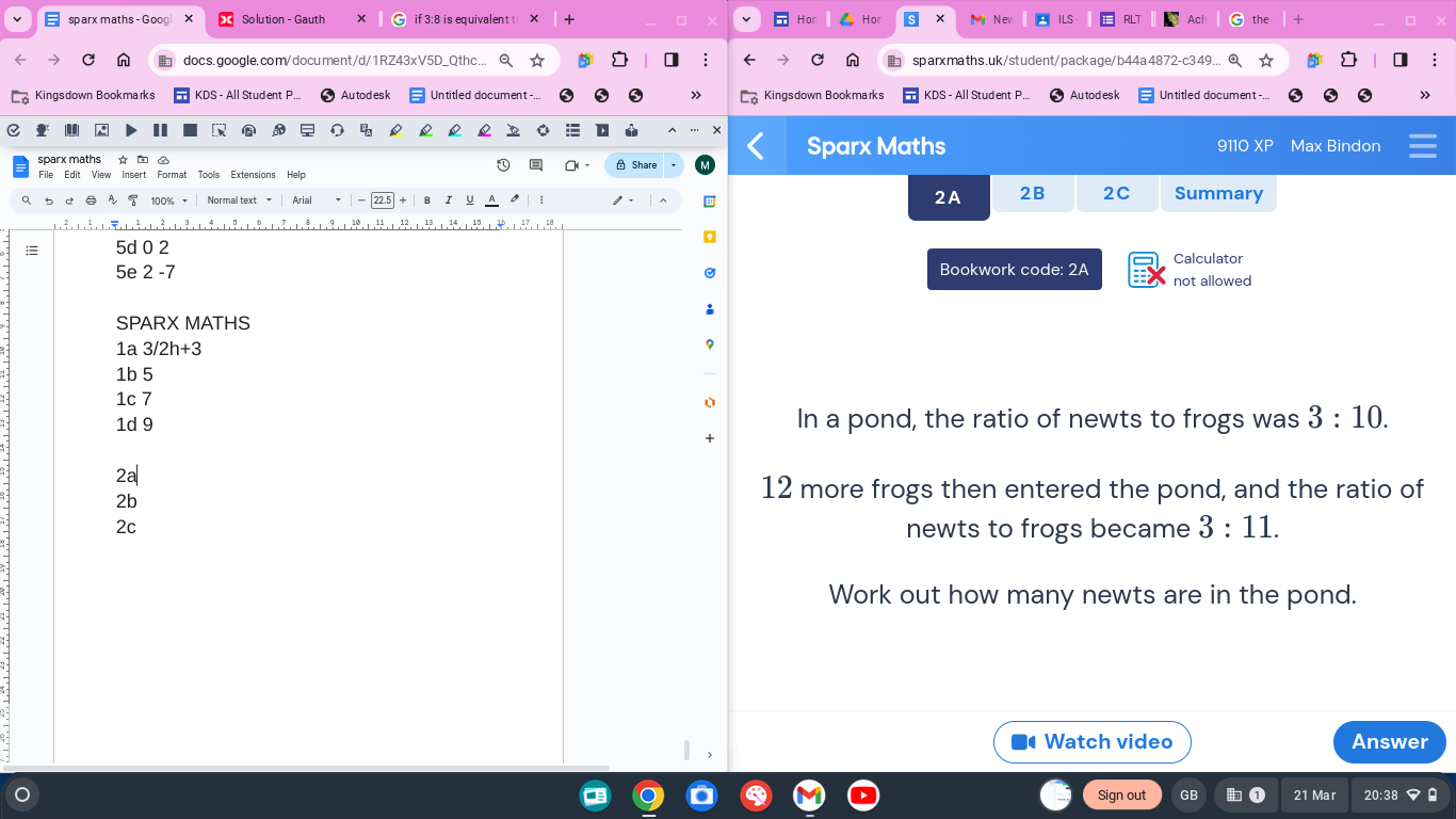 sparx maths - Goog Solution - Gauth if 3:8 is equivalent t Ho Hor M Nev ILS RLT Ach the □
docs.google.com/document/d/1RZ43xV5D_Qthc... Q ☆ sparxmaths.uk/student/package/b44a4872-c349. ☆
Kingsdown Bookmarks KDS - All Student P. Au tod esk Untitled document -... Kingsdown Bookmarks Au tod esk Untitled document
1
D ×
9110 XP
sparx maths ☆ A Share Sparx Maths Max Bindon
=
File Edit View Insert Format Tools Extensions Help
a 5 ②AS 100% - Normal text Aria I UA 0 2A 2B 2C Summary
; 5d 0 2 Calculator
5e 2 -7 Bookwork code: 2A not allowed
SPARX MATHS
1a 3/2h+3
1b 5
1c 7
1d 9 In a pond, the ratio of newts to frogs was 3:10. 
+
2a
2b
12 more frogs then entered the pond, and the ratio of
2c
newts to frogs became 3:11. 
Work out how many newts are in the pond.
|,
# Watch video Answer
Sign out GB 21 Mar 20:38