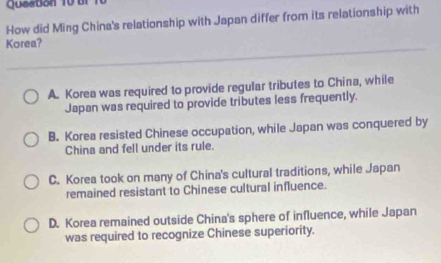 Queaton 10 br 1
How did Ming China's relationship with Japan differ from its relationship with
Korea?
A. Korea was required to provide regular tributes to China, while
Japan was required to provide tributes less frequently.
B. Korea resisted Chinese occupation, while Japan was conquered by
China and fell under its rule.
C. Korea took on many of China's cultural traditions, while Japan
remained resistant to Chinese cultural influence.
D. Korea remained outside China's sphere of influence, while Japan
was required to recognize Chinese superiority.