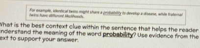 For example, identical twins might share a probability to develop a disease, while fraternal 
twins have different lik;lihoods. 
What is the best context clue within the sentence that helps the reader 
understand the meaning of the word probability? Use evidence from the 
ext to support your answer.