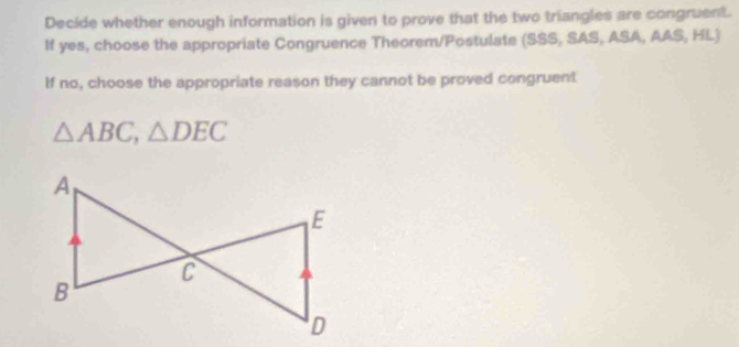 Decide whether enough information is given to prove that the two triangles are congruent. 
If yes, choose the appropriate Congruence Theorem/Postulate (SSS, SAS, ASA, AAS, HL) 
If no, choose the appropriate reason they cannot be proved congruent
△ ABC, △ DEC