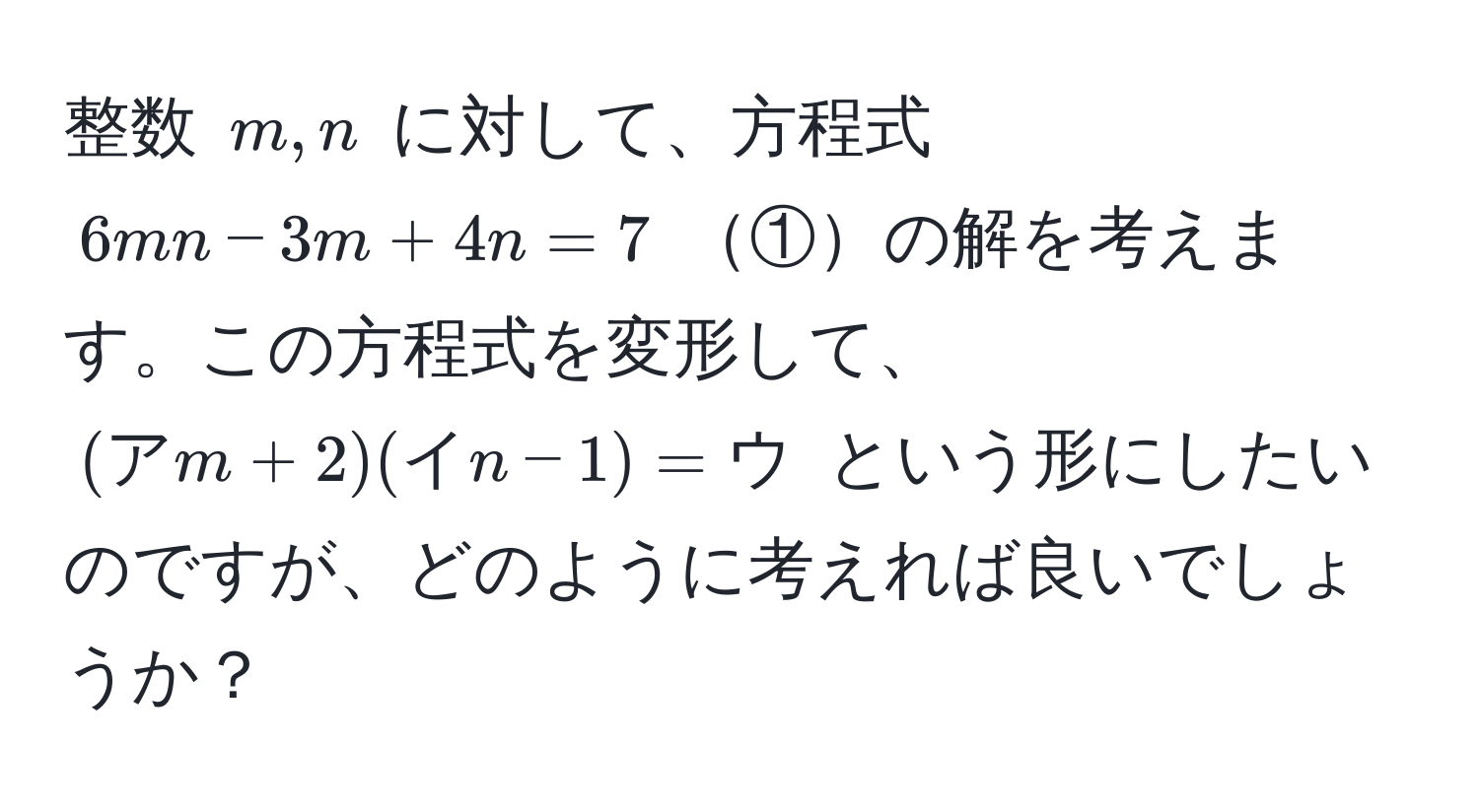 整数 $m, n$ に対して、方程式 $6mn - 3m + 4n = 7$ ①の解を考えます。この方程式を変形して、$(ア m + 2)(イ n - 1) = ウ$ という形にしたいのですが、どのように考えれば良いでしょうか？