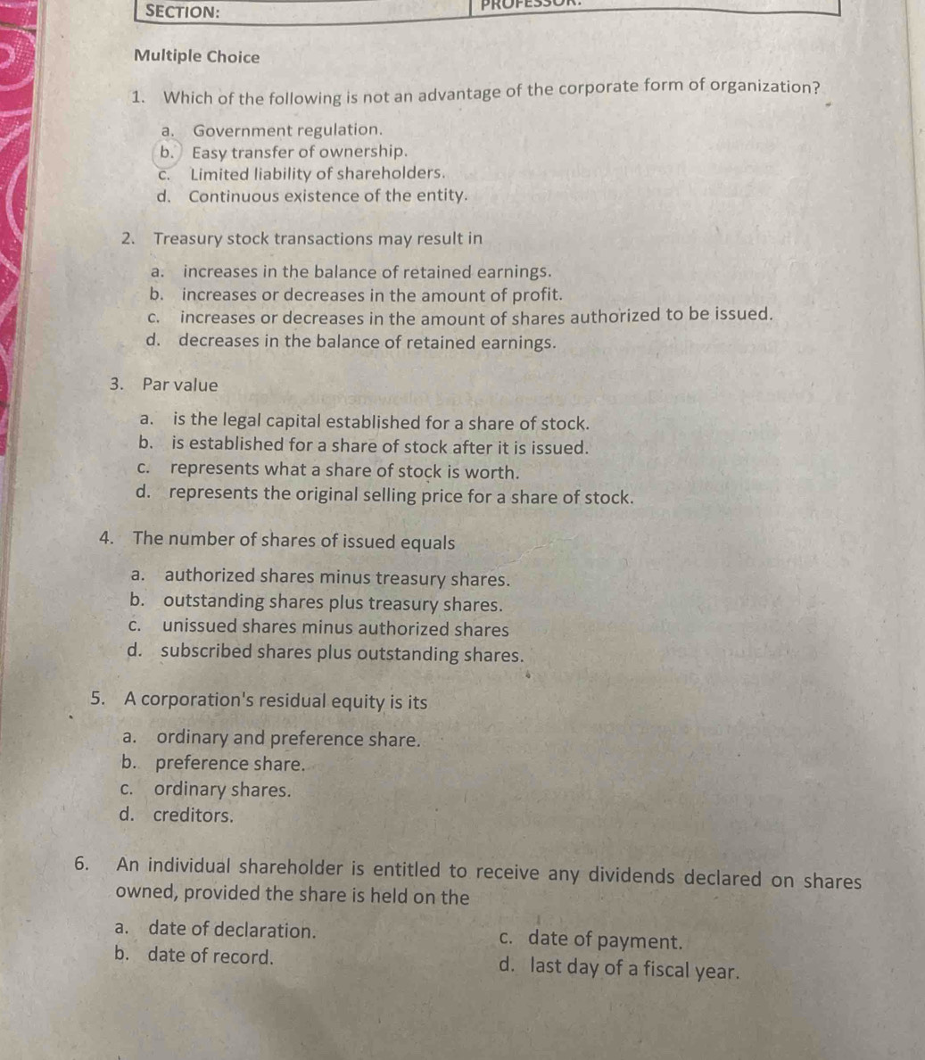 Which of the following is not an advantage of the corporate form of organization?
a. Government regulation.
b. Easy transfer of ownership.
c. Limited liability of shareholders.
d. Continuous existence of the entity.
2. Treasury stock transactions may result in
a. increases in the balance of retained earnings.
b. increases or decreases in the amount of profit.
c. increases or decreases in the amount of shares authorized to be issued.
d. decreases in the balance of retained earnings.
3. Par value
a. is the legal capital established for a share of stock.
b. is established for a share of stock after it is issued.
c. represents what a share of stock is worth.
d. represents the original selling price for a share of stock.
4. The number of shares of issued equals
a. authorized shares minus treasury shares.
b. outstanding shares plus treasury shares.
c. unissued shares minus authorized shares
d. subscribed shares plus outstanding shares.
5. A corporation's residual equity is its
a. ordinary and preference share.
b. preference share.
c. ordinary shares.
d. creditors.
6. An individual shareholder is entitled to receive any dividends declared on shares
owned, provided the share is held on the
a. date of declaration. c. date of payment.
b. date of record. d. last day of a fiscal year.