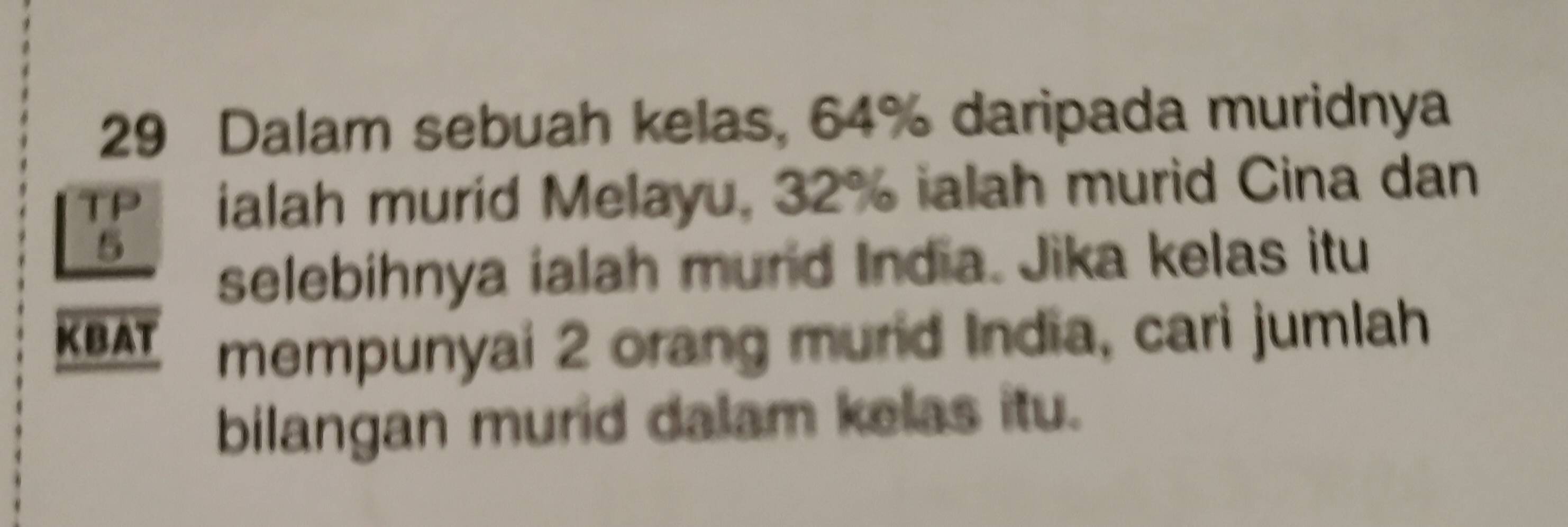 Dalam sebuah kelas, 64% daripada muridnya 
TP ialah murid Melayu, 32% ialah murid Cina dan
5
selebihnya ialah mund India. Jika kelas itu 
KBAT mempunyai 2 orang murid India, cari jumlah 
bilangan murid dalam kelas itu.