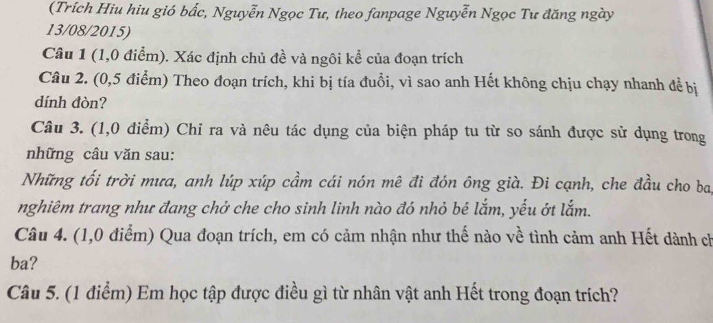 (Trích Hiu hiu gió bắc, Nguyễn Ngọc Tư, theo fanpage Nguyễn Ngọc Tư đăng ngày 
13/08/2015) 
Câu 1 (1,0 điểm). Xác định chủ đề và ngôi kể của đoạn trích 
Câu 2. (0,5 điểm) Theo đoạn trích, khi bị tía đuổi, vì sao anh Hết không chịu chạy nhanh để bị 
dính đòn? 
Câu 3. (1,0 điểm) Chỉ ra và nêu tác dụng của biện pháp tu từ so sánh được sử dụng trong 
những câu văn sau: 
Những tối trời mưa, anh lúp xúp cầm cái nón mê đi đón ông già. Đi cạnh, che đầu cho ba 
nghiêm trang như đang chở che cho sinh linh nào đó nhỏ bé lắm, yếu ớt lắm. 
Câu 4. (1,0 điểm) Qua đoạn trích, em có cảm nhận như thế nào về tình cảm anh Hết dành ch 
ba? 
Câu 5. (1 điểm) Em học tập được điều gì từ nhân vật anh Hết trong đoạn trích?