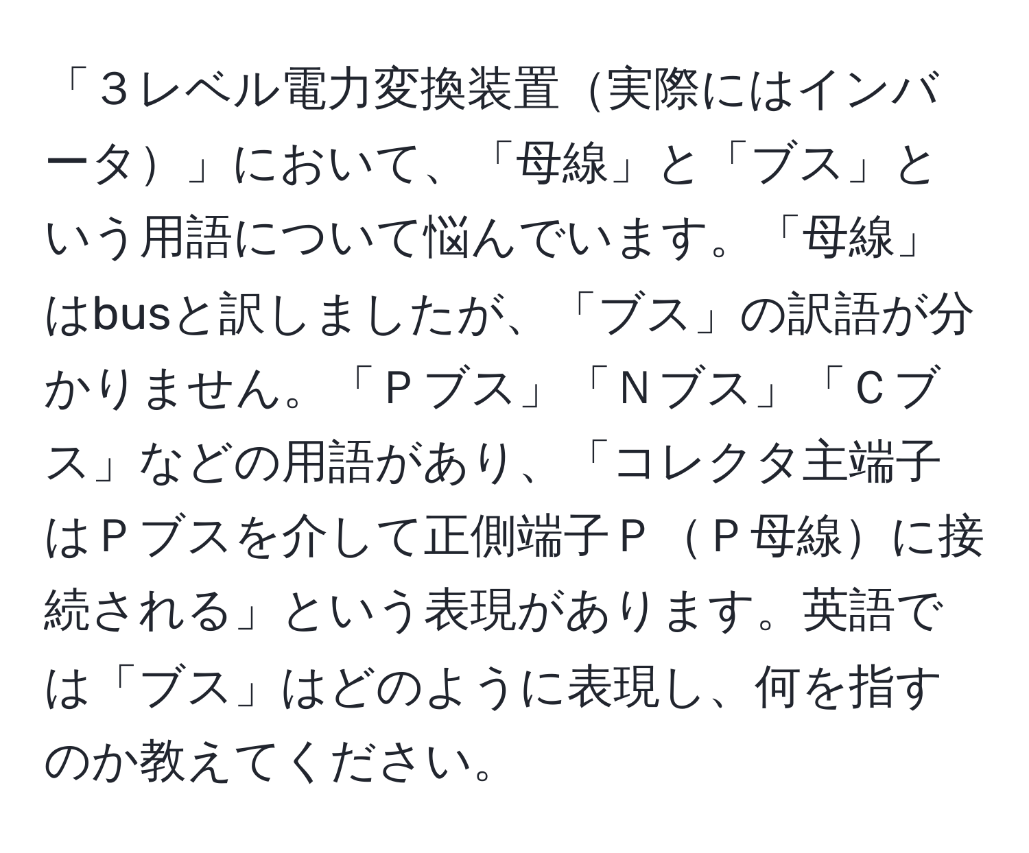 「３レベル電力変換装置実際にはインバータ」において、「母線」と「ブス」という用語について悩んでいます。「母線」はbusと訳しましたが、「ブス」の訳語が分かりません。「Ｐブス」「Ｎブス」「Ｃブス」などの用語があり、「コレクタ主端子はＰブスを介して正側端子ＰＰ母線に接続される」という表現があります。英語では「ブス」はどのように表現し、何を指すのか教えてください。