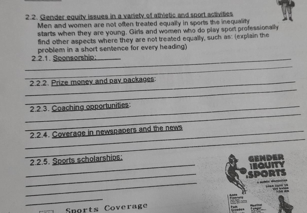 Gender equity issues in a variety of athletic and sport activities 
Men and women are not often treated equally in sports the inequality 
starts when they are young. Girls and women who do play sport professionally 
find other aspects where they are not treated equally, such as: (explain the 
problem in a short sentence for every heading) 
_2.2.1. Sponsorship:_ 
_ 
_ 
_2.2.2. Prize money and pay packages: 
_ 
_2.2.3. Coaching opportunities: 
_ 
_2.2.4. Coverage in newspapers and the news 
_ 
2.2.5. Sports scholarships: 
GENDER 
IEQUITY 
_ 
SPORTS 
_ 
* pabitl disrustión
100 trmse
3 0 2= 
_ 
Flearety 
Sports Coverage Pan Moaine 
Graedon Fuager