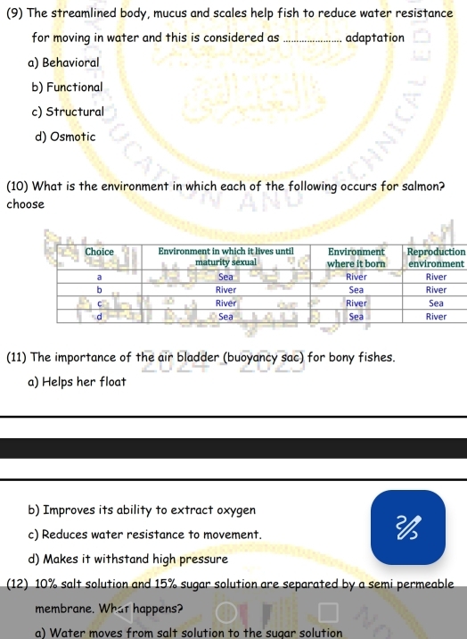 (9) The streamlined body, mucus and scales help fish to reduce water resistance
for moving in water and this is considered as _adaptation
a) Behavioral
b) Functional
c) Structural
d) Osmotic
(10) What is the environment in which each of the following occurs for salmon?
choose
n
t
(11) The importance of the air bladder (buoyancy sac) for bony fishes.
a) Helps her float
b) Improves its ability to extract oxygen
c) Reduces water resistance to movement.

d) Makes it withstand high pressure
(12) 10% salt solution and 15% sugar solution are separated by a semi permeable
membrane. What happens?
a) Water moves from salt solution to the sugar solution