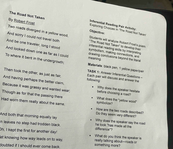 The Road Not Taken Exploring Choices in 'The Road Not Taken' 
Inferential Reading Pair Activity: 
By Robert Frost Objective: 
Two roads diverged in a yellow wood, *The Road Not Taken' to develop their 
Students will analyze Robert Frost's poem 
And sorry I could not travel both inferential reading skills by interpreting 
And be one traveler, long I stood drawing conclusions beyond the literal 
symbolism, making connections, and 
And looked down one as far as I could meaning. 
To where it bent in the undergrowth; Materials: black pen, 1 yellow paper/pair 
TASK 1: Answer Inferential Questions - 
Then took the other, as just as fair, following: 
Each pair will discuss and answer the 
And having perhaps the better claim, Why does the speaker hesitate 
Because it was grassy and wanted wear; before choosing a road? 
Though as for that the passing there 
What does the "yellow wood" 
symbolize? 
Had worn them really about the same, How are the two roads described? 
Do they seem very different? 
And both that morning equally lay Why does the speaker say the road 
n leaves no step had trodden black. difference"? 
he took "has made all the 
Oh, I kept the first for another day! What do you think the speaker is 
et knowing how way leads on to way, really talking about—roads or 
doubted if I should ever come back. 
something more?