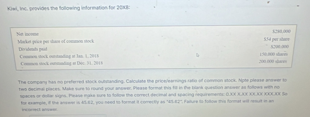 Kiwi, Inc. provides the following information for 20X8 : 
Net income $280,000
Market price per share of common stock $54 per share 
Dividends paid 5200.000
Common stock outstanding at Jan. 1, 2018 150,000 shares 
Common stock outstanding at Déc. 31, 2018 200,000 shares 
The company has no preferred stock outstanding. Calculate the price/earnings ratio of common stock. Note please answer to 
two decimal places. Make sure to round your answer. Please format this fill in the blank question answer as follows with no 
spaces or dollar signs. Please make sure to follow the correct decimal and spacing requirements: 0.XX X.XX XX.XX XXX.XX So 
for example, if the answer is 45.62, you need to format it correctly as ''45.62' ', Failure to follow this format will result in an 
incorrect answer.