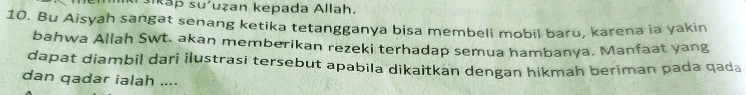 sikáp su'uẓan kepada Allah. 
10. Bu Aisyah sangat senang ketika tetangganya bisa membeli mobil baru, karena ia yakin 
bahwa Allah Swt. akan memberikan rezeki terhadap semua hambanya. Manfaat yang 
dapat diambil dari ilustrasi tersebut apabila dikaitkan dengan hikmah beriman pada qada 
dan qadar ialah ....