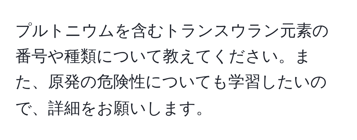 プルトニウムを含むトランスウラン元素の番号や種類について教えてください。また、原発の危険性についても学習したいので、詳細をお願いします。