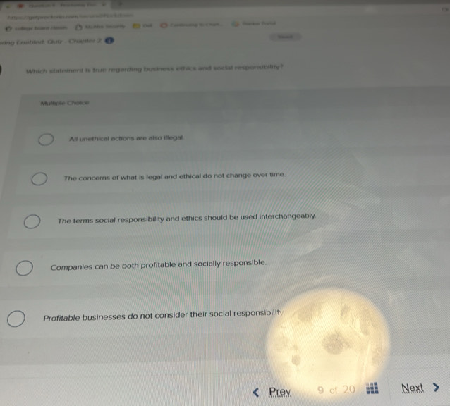 Aty=//getpwactorn cam
Multiple Choice
All unethical actions are also iflegal
The concerns of what is legal and ethical do not change over time.
The terms social responsibility and ethics should be used interchangeably.
Companies can be both profitable and socially responsible.
Profitable businesses do not consider their social responsibilit
Prev 9 of 20 Next