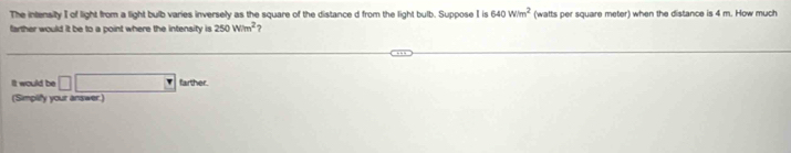 The intensity I of light from a light bulb varies inversely as the square of the distance d from the light bulb. Suppose I is 640W/m^2
farther would it be to a point where the intensity is 250W/m^2 1 (watts per square meter) when the distance is 4 m. How much 
It would be □ □ tarse
(Simplify your answer