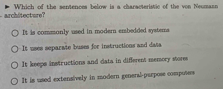 Which of the sentences below is a characteristic of the von Neumann
architecture?
It is commonly used in modern embedded systems
It uses separate buses for instructions and data
It keeps instructions and data in different memory stores
It is used extensively in modern general-purpose computers