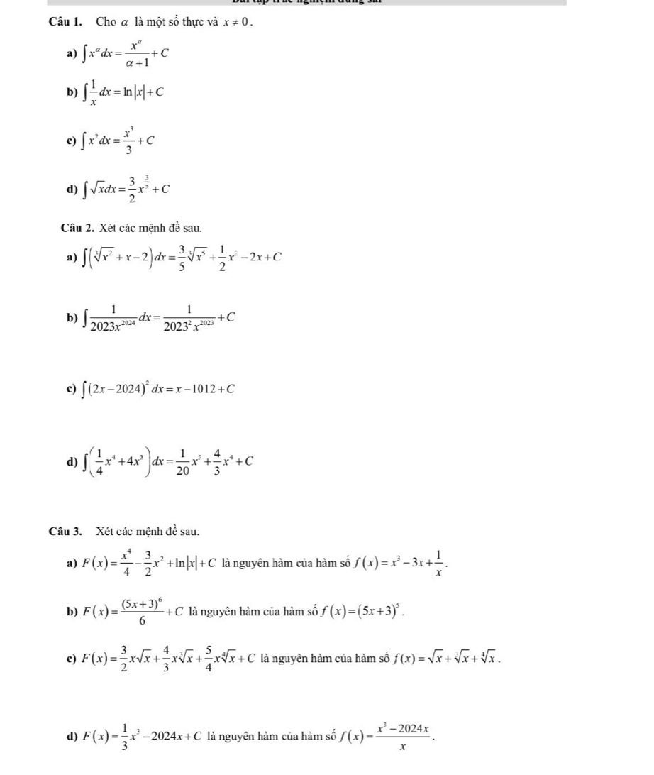 Cho a là một số thực và x!= 0.
a) ∈t x^(alpha)dx= x^(alpha)/alpha -1 +C
b) ∈t  1/x dx=ln |x|+C
c) ∈t x^?dx= x^3/3 +C
d) ∈t sqrt(x)dx= 3/2 x^(frac 3)2+C
Câu 2. Xét các mệnh đề sau.
a) ∈t (sqrt[3](x^2)+x-2)dx= 3/5 sqrt[3](x^5)+ 1/2 x^2-2x+C
b) ∈t  1/2023x^(2024) dx= 1/2023^2x^(2023) +C
c) ∈t (2x-2024)^2dx=x-1012+C
d) ∈t ( 1/4 x^4+4x^3)dx= 1/20 x^5+ 4/3 x^4+C
Câu 3. Xét các mệnh đề sau.
a) F(x)= x^4/4 - 3/2 x^2+ln |x|+C là nguyên hàm của hàm số f(x)=x^3-3x+ 1/x .
b) F(x)=frac (5x+3)^66+C là nguyên hàm của hàm số f(x)=(5x+3)^5.
c) F(x)= 3/2 xsqrt(x)+ 4/3 xsqrt[3](x)+ 5/4 xsqrt[4](x)+C là nguyên hàm của hàm số f(x)=sqrt(x)+sqrt[3](x)+sqrt[4](x).
d) F(x)= 1/3 x^3-2024x+C là nguyên hàm của hàm số f(x)= (x^3-2024x)/x .