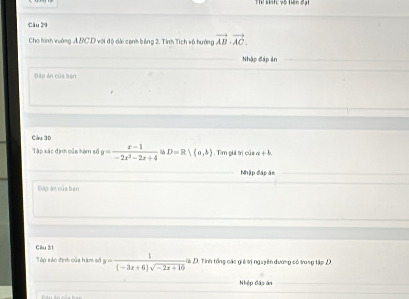 Thí sinh: vô tiên đạt 
Câu 29 
Cho hình vuông ABCD với độ dài cạnh bằng 2. Tính Tích vô hướng vector AB· vector AC. 
Nhập đáp án 
Đáp án của bạn 
Câu 30 
Tập xác định của hàm số y= (x-1)/-2x^2-2x+4  là D=R| a,b , Tìm giá trị của a+b. 
Nhập đáp án 
Đáp ăn của ban 
Câu 31 
Tập xác định của hàm số y= 1/(-3x+6)sqrt(-2x+10)  là D. Tính tổng các giá trị nguyên dương có trong tập D. 
Nhập đáp án 
á n án của h an