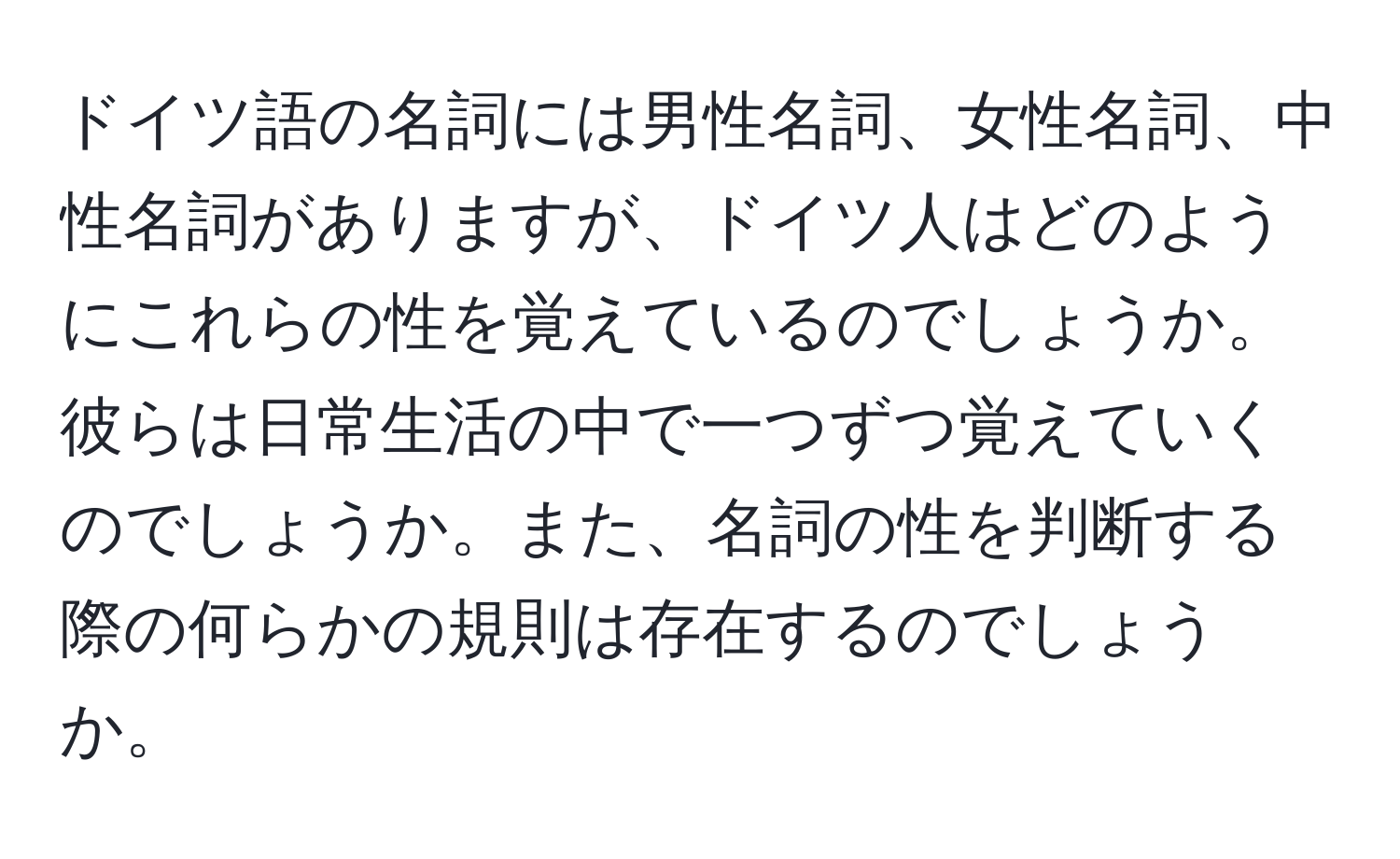 ドイツ語の名詞には男性名詞、女性名詞、中性名詞がありますが、ドイツ人はどのようにこれらの性を覚えているのでしょうか。彼らは日常生活の中で一つずつ覚えていくのでしょうか。また、名詞の性を判断する際の何らかの規則は存在するのでしょうか。