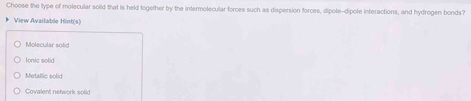 Choose the type of molecular solid that is held together by the intermolecular forces such as dispersion forces, dipole-dipole interactions, and hydrogen bonds?
View Available Hint(s)
Molecular solid
lonic solid
Metallic solid
Covalent network solid