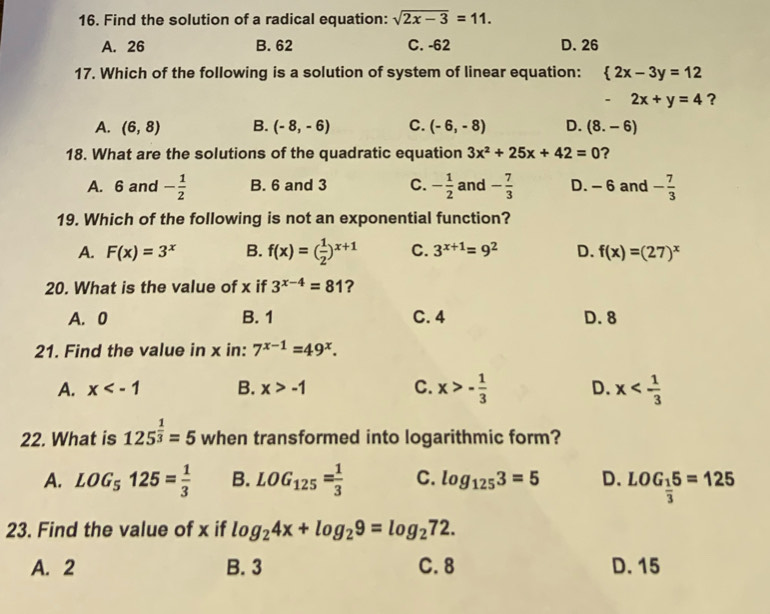 Find the solution of a radical equation: sqrt(2x-3)=11.
A. 26 B. 62 C. -62 D. 26
17. Which of the following is a solution of system of linear equation:  2x-3y=12
- 2x+y=4 ?
A. (6,8) B. (-8,-6) C. (-6,-8) D. (8.-6)
18. What are the solutions of the quadratic equation 3x^2+25x+42=0 ？
A. 6 and - 1/2  B. 6 and 3 C. - 1/2  and - 7/3  D. - 6 and - 7/3 
19. Which of the following is not an exponential function?
A. F(x)=3^x B. f(x)=( 1/2 )^x+1 C. 3^(x+1)=9^2 D. f(x)=(27)^x
20. What is the value of x if 3^(x-4)=81 ?
A. 0 B. 1 C. 4 D. 8
21. Find the value in x in: 7^(x-1)=49^x.
A. x B. x>-1 C. x>- 1/3  D. x
22. What is 125^(frac 1)3=5 when transformed into logarithmic form?
A. LOG_5125= 1/3  B. LOG_125= 1/3  C. log _1253=5 D. LOG_ 1/3 5=125
23. Find the value of x if log _24x+log _29=log _272.
A. 2 B. 3 C. 8 D. 15