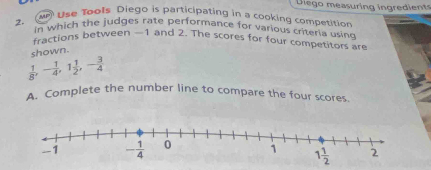 Diego measuring ingredient
2.
MP Use Tools Diego is participating in a cooking competition
in which the judges rate performance for various criteria using
fractions between —1 and 2. The scores for four competitors are
shown.
 1/8 ,- 1/4 ,1 1/2 ,- 3/4 
A. Complete the number line to compare the four scores.