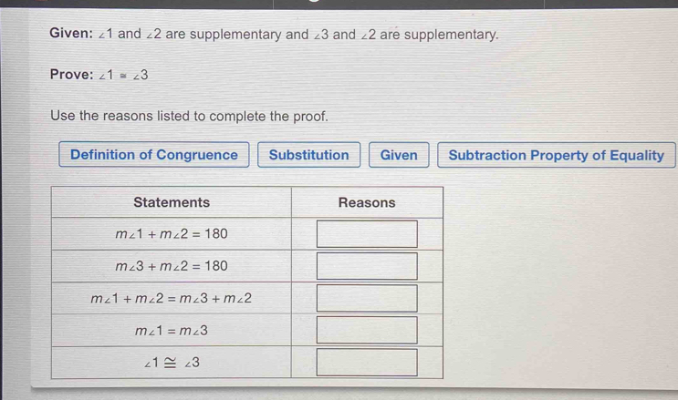 Given: ∠ 1 and ∠ 2 are supplementary and ∠ 3 and ∠ 2 are supplementary.
Prove: ∠ 1≌ ∠ 3
Use the reasons listed to complete the proof.
Definition of Congruence Substitution Given Subtraction Property of Equality