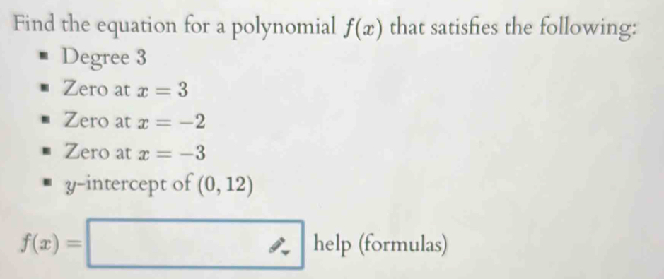 Find the equation for a polynomial f(x) that satishes the following:
Degree 3
Zero at x=3
Zero at x=-2
Zero at x=-3
y-intercept of (0,12)
f(x)=□ help (formulas)