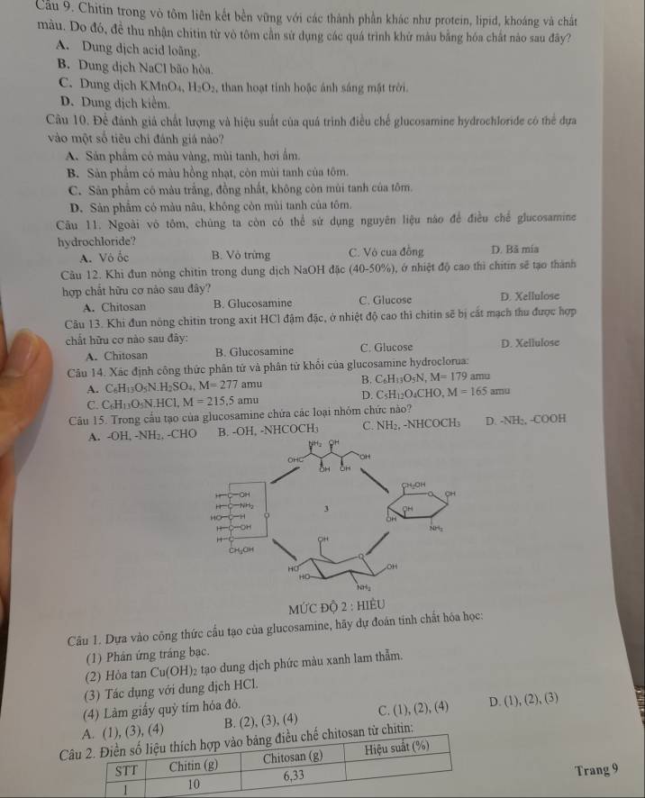 Cầu 9. Chitin trong vò tôm liên kết bền vững với các thành phần khác như protein, lipid, khoáng và chất
màu. Do đó, đề thu nhận chitin từ vò tôm cần sử dụng các quá trình khử màu bằng hóa chất nào sau đây?
A. Dung dịch acid loãng
B. Dung dịch NaCl bão hòa.
C. Dung dịch KMnO₄, H_2O_2 , than hoạt tinh hoặc ánh sáng mặt trời.
D. Dung địch kiểm.
Câu 10. Để đánh giá chất lượng và hiệu suất của quá trình điều chế glucosamine hydrochloride có thể đựa
vào một số tiêu chí đánh giá nào?
A. Sản phẩm có màu vàng, mùi tanh, hơi ấm.
B. Sản phẩm có màu hồng nhạt, còn mùi tanh của tôm.
C. Sân phẩm có màu trắng, đồng nhất, không còn mùi tanh của tôm.
D. Sản phẩm có màu nâu, không còn mùi tanh của tôm.
Câu 11. Ngoài vô tôm, chúng ta còn có thể sử dụng nguyên liệu nào để điều chế glucosamine
hydrochloride? D. Bã mía
A. Vô ốc B. Vô trừng C. Vô cua đồng
Cầu 12. Khi đun nòng chitin trong dung dịch NaOH đặc (40-50%), ở nhiệt độ cao thì chitin sẽ tạo thành
hợp chắt hữu cơ nảo sau đây?
A. Chitosan B. Glucosamine C. Glucose D. Xellulose
Câu 13. Khi đun nông chitin trong axit HCl đậm đặc, ở nhiệt độ cao thì chitin sẽ bị cắt mạch thu được hợp
chất hữu cơ nào sau đây:
A. Chitosan B. Glucosamine C. Glucose D. Xellulose
Câu 14. Xác định công thức phân tứ và phân tử khối của glucosamine hydroclorua:
A. C_6H_13O_5N.H_2SO_4,M=277. amu B. C_6H_13O_5N,M=179amu
D. C_5H_12O_4CHO,M=165amu
C. C_6H_13O_5N.HCl,M=215.5amu
Câu 15. Trong cấu tạo của glucosamine chứa các loại nhóm chức nào?
A. -OH, -NH₂, -C B. -OH, -N 1COCH_3 C. NH_2,-NHCOCH_3 D. -NH;, -COOH
MƯC ĐỘ 2 : HIÈU
Câu 1. Dựa vào công thức cầu tạo của glucosamine, hãy dự đoán tính chất hóa học:
(1) Phán ứng tráng bạc.
(2) Hòa tan Cu(OH)_2 tạo dung dịch phức màu xanh lam thẳm.
(3) Tác dụng với dung dịch HCl.
(4) Làm giấy quỷ tím hóa đỏ.
),(4) B. (2), (3), (4) C. (1), (2), (4) D. (1), (2), (3)
ừ chitin:
Trang 9