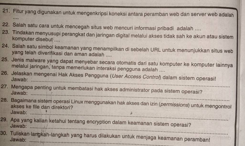 Fitur yang digunakan untuk mengenkripsi koneksi antara peramban web dan server web adalah 
… 
22. Salah satu cara untuk mencegah situs web mencuri informasi pribadi adalah .... 
23. Tindakan menyusupi perangkat dan jaringan digital melalui akses tidak sah ke akun atau sistem 
komputer disebut .... 
24. Salah satu simbol keamanan yang menampilkan di sebelah URL untuk menunjukkan situs web 
yang telah diverifikasi dan aman adalah .... 
25. Jenis malware yang dapat menyebar secara otomatis dari satu komputer ke komputer lainnya 
melalui jaringan, tanpa memerlukan interaksi pengguna adalah .... 
26. Jelaskan mengenai Hak Akses Pengguna (User Access Control) dalam sistem operasi! 
Jawab:_ 
27. Mengapa penting untuk membatasi hak akses administrator pada sistem operasi? 
Jawab:_ 
28. Bagaimana sistem operasi Linux menggunakan hak akses dan izin (permissions) untuk mengontrol 
akses ke file dan direktori? 
Jawab:_ 
29. Apa yang kalian ketahui tentang encryption dalam keamanan sistem operasi? 
Jawab:_ 
30. Tuliskan langkah-langkah yang harus dilakukan untuk menjaga keamanan peramban! 
Jawab: